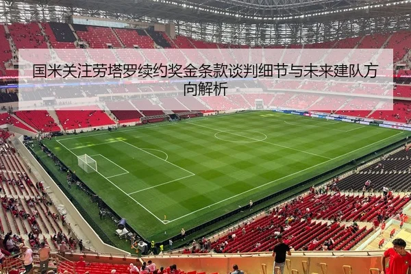 国米关注劳塔罗续约奖金条款谈判细节与未来建队方向解析