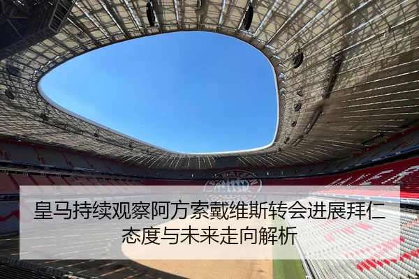 皇马持续观察阿方索戴维斯转会进展拜仁态度与未来走向解析