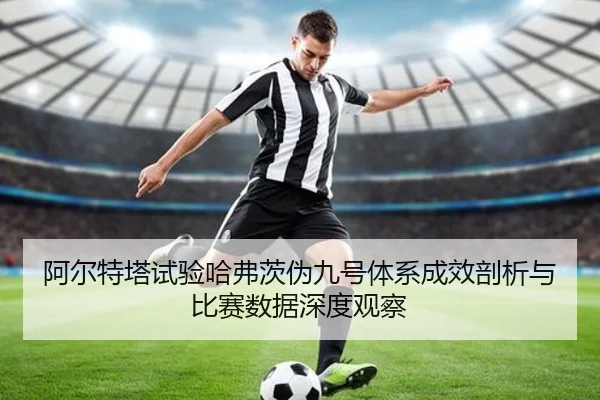 阿尔特塔试验哈弗茨伪九号体系成效剖析与比赛数据深度观察