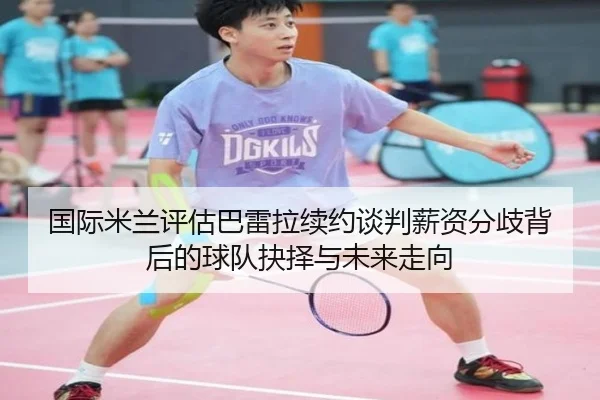 国际米兰评估巴雷拉续约谈判薪资分歧背后的球队抉择与未来走向