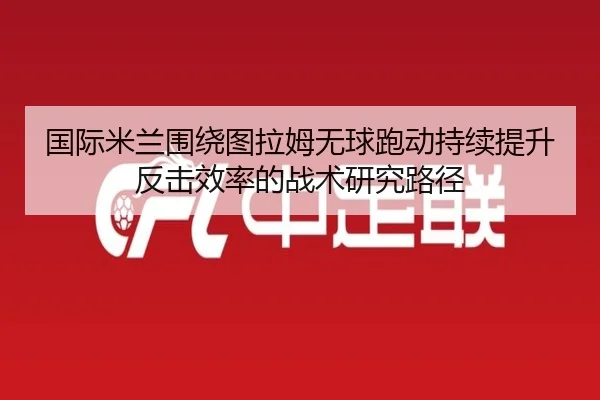 国际米兰围绕图拉姆无球跑动持续提升反击效率的战术研究路径