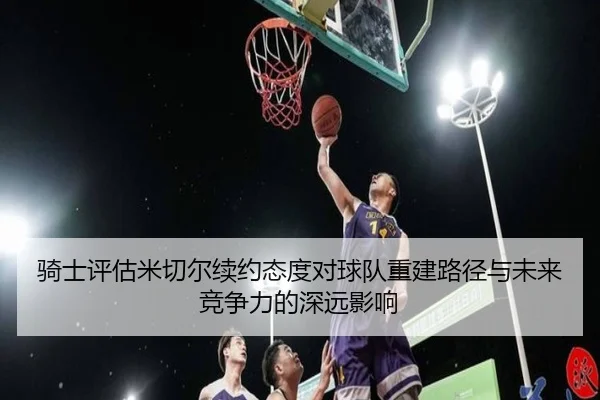 骑士评估米切尔续约态度对球队重建路径与未来竞争力的深远影响