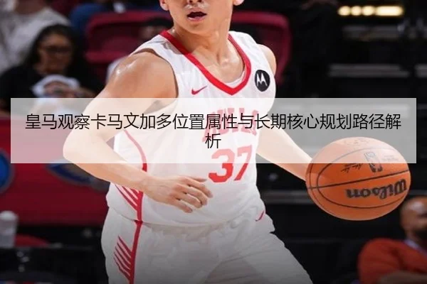 皇马观察卡马文加多位置属性与长期核心规划路径解析
