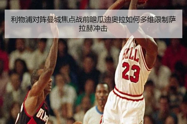 利物浦对阵曼城焦点战前瞻瓜迪奥拉如何多维限制萨拉赫冲击